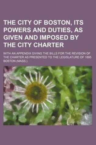 Cover of The City of Boston, Its Powers and Duties, as Given and Imposed by the City Charter; With an Appendix Giving the Bills for the Revision of the Charter as Presented to the Legislature of 1895