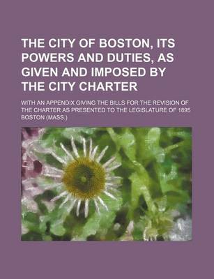 Book cover for The City of Boston, Its Powers and Duties, as Given and Imposed by the City Charter; With an Appendix Giving the Bills for the Revision of the Charter as Presented to the Legislature of 1895