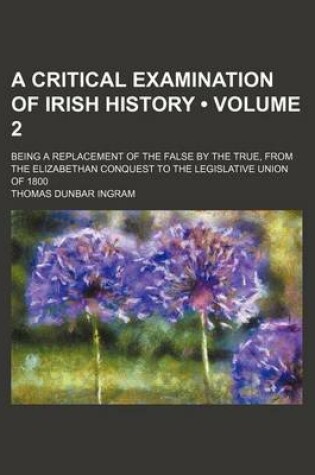 Cover of A Critical Examination of Irish History (Volume 2); Being a Replacement of the False by the True, from the Elizabethan Conquest to the Legislative Union of 1800