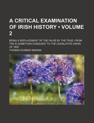 Book cover for A Critical Examination of Irish History (Volume 2); Being a Replacement of the False by the True, from the Elizabethan Conquest to the Legislative Union of 1800