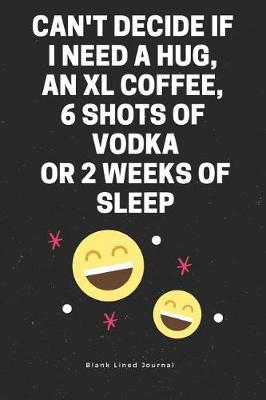 Cover of Can't Decide If I Need a Hug, an XL Coffee, 6 Shots of Vodka or 2 Weeks of Sleep. Blank Lined Journal