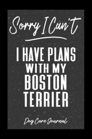 Cover of Sorry I Can't I Have Plans With My Boston Terrier Dog Care Journal