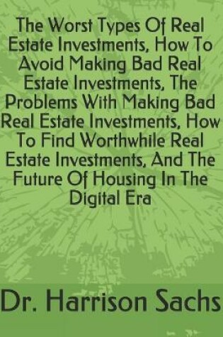 Cover of The Worst Types Of Real Estate Investments, How To Avoid Making Bad Real Estate Investments, The Problems With Making Bad Real Estate Investments, How To Find Worthwhile Real Estate Investments, And The Future Of Housing In The Digital Era