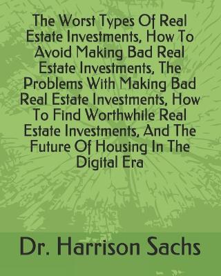 Book cover for The Worst Types Of Real Estate Investments, How To Avoid Making Bad Real Estate Investments, The Problems With Making Bad Real Estate Investments, How To Find Worthwhile Real Estate Investments, And The Future Of Housing In The Digital Era