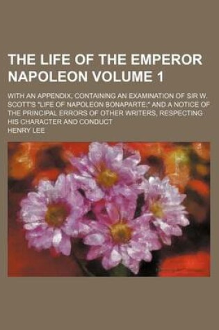 Cover of The Life of the Emperor Napoleon Volume 1; With an Appendix, Containing an Examination of Sir W. Scott's "Life of Napoleon Bonaparte" and a Notice of the Principal Errors of Other Writers, Respecting His Character and Conduct