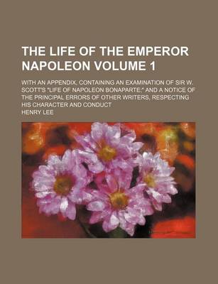 Book cover for The Life of the Emperor Napoleon Volume 1; With an Appendix, Containing an Examination of Sir W. Scott's "Life of Napoleon Bonaparte" and a Notice of the Principal Errors of Other Writers, Respecting His Character and Conduct