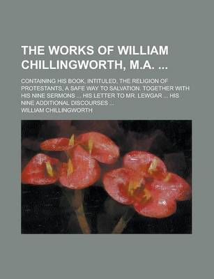 Book cover for The Works of William Chillingworth, M.A.; Containing His Book, Intituled, the Religion of Protestants, a Safe Way to Salvation. Together with His Nine Sermons ... His Letter to Mr. Lewgar ... His Nine Additional Discourses ...