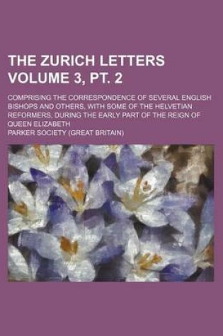 Cover of The Zurich Letters Volume 3, PT. 2; Comprising the Correspondence of Several English Bishops and Others, with Some of the Helvetian Reformers, During the Early Part of the Reign of Queen Elizabeth