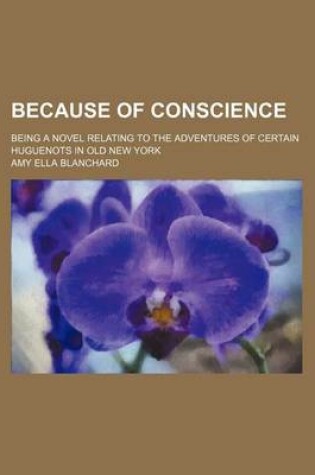 Cover of Because of Conscience; Being a Novel Relating to the Adventures of Certain Huguenots in Old New York