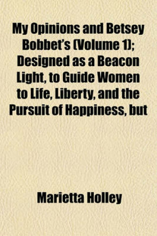 Cover of My Opinions and Betsey Bobbet's; Designed as a Beacon Light, to Guide Women to Life, Liberty, and the Pursuit of Happiness, But Which May Be Read by Members of the Sterner Sect, Without Injury to Themselves or the Book Volume 1