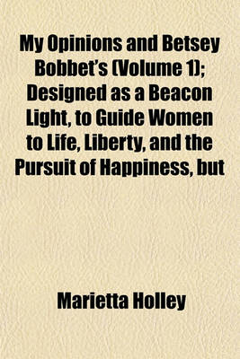 Book cover for My Opinions and Betsey Bobbet's; Designed as a Beacon Light, to Guide Women to Life, Liberty, and the Pursuit of Happiness, But Which May Be Read by Members of the Sterner Sect, Without Injury to Themselves or the Book Volume 1