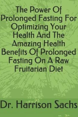 Cover of The Power Of Prolonged Fasting For Optimizing Your Health And The Amazing Health Benefits Of Prolonged Fasting On A Raw Fruitarian Diet