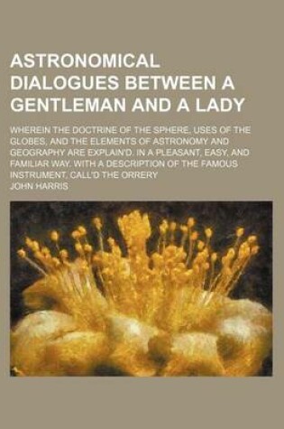 Cover of Astronomical Dialogues Between a Gentleman and a Lady; Wherein the Doctrine of the Sphere, Uses of the Globes, and the Elements of Astronomy and Geography Are Explain'd. in a Pleasant, Easy, and Familiar Way. with a Description of the