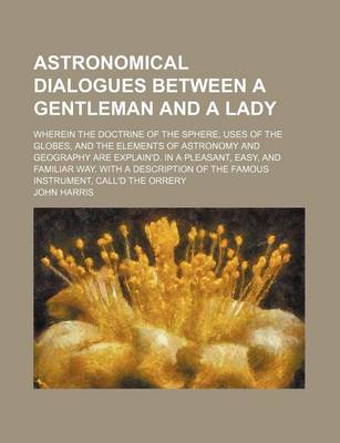 Book cover for Astronomical Dialogues Between a Gentleman and a Lady; Wherein the Doctrine of the Sphere, Uses of the Globes, and the Elements of Astronomy and Geography Are Explain'd. in a Pleasant, Easy, and Familiar Way. with a Description of the