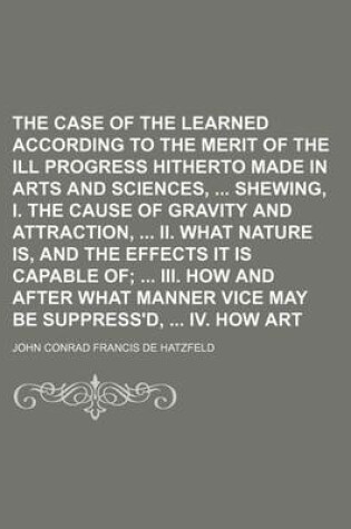 Cover of The Case of the Learned Represented According to the Merit of the Ill Progress Hitherto Made in Arts and Sciences, Shewing, I. the Cause of Gravity and Attraction, II. What Nature Is, and the Effects It Is Capable Of; III. How and After What Manner Vice May Be