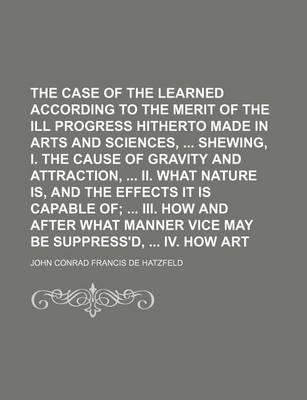 Book cover for The Case of the Learned Represented According to the Merit of the Ill Progress Hitherto Made in Arts and Sciences, Shewing, I. the Cause of Gravity and Attraction, II. What Nature Is, and the Effects It Is Capable Of; III. How and After What Manner Vice May Be