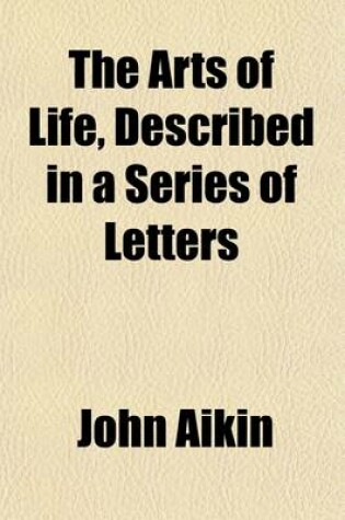 Cover of The Arts of Life, Described in a Series of Letters; 1. Providing Food.--2. Providing Clothing.--3. Providing Shelter. for the Instruction of Young Persons