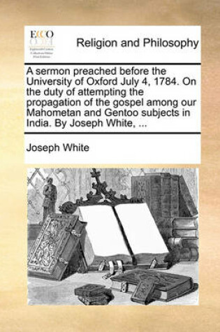 Cover of A Sermon Preached Before the University of Oxford July 4, 1784. on the Duty of Attempting the Propagation of the Gospel Among Our Mahometan and Gentoo Subjects in India. by Joseph White, ...