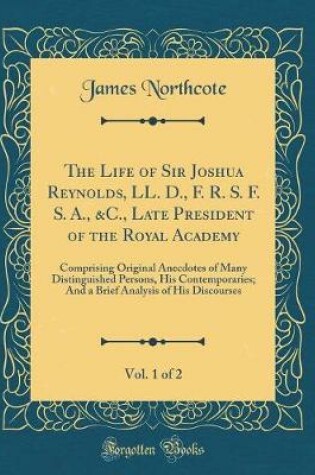 Cover of The Life of Sir Joshua Reynolds, LL. D., F. R. S. F. S. A., &C., Late President of the Royal Academy, Vol. 1 of 2: Comprising Original Anecdotes of Many Distinguished Persons, His Contemporaries; And a Brief Analysis of His Discourses (Classic Reprint)