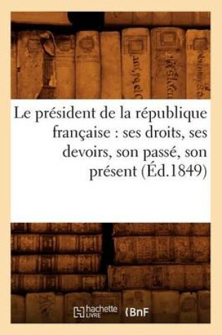 Cover of Le President de la Republique Francaise: Ses Droits, Ses Devoirs, Son Passe, Son Present (Ed.1849)