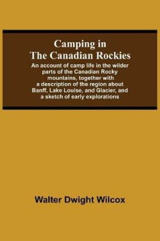 Cover of Camping In The Canadian Rockies; An Account Of Camp Life In The Wilder Parts Of The Canadian Rocky Mountains, Together With A Description Of The Region About Banff, Lake Louise, And Glacier, And A Sketch Of Early Explorations.