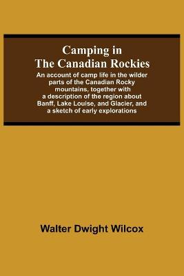 Book cover for Camping In The Canadian Rockies; An Account Of Camp Life In The Wilder Parts Of The Canadian Rocky Mountains, Together With A Description Of The Region About Banff, Lake Louise, And Glacier, And A Sketch Of Early Explorations.
