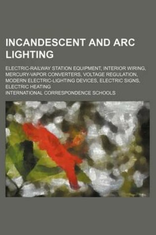Cover of Incandescent and ARC Lighting; Electric-Railway Station Equipment, Interior Wiring, Mercury-Vapor Converters, Voltage Regulation, Modern Electric-Lighting Devices, Electric Signs, Electric Heating