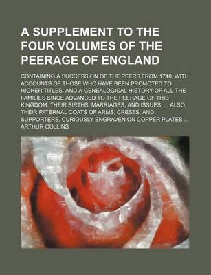 Book cover for A Supplement to the Four Volumes of the Peerage of England; Containing a Succession of the Peers from 1740; With Accounts of Those Who Have Been Promoted to Higher Titles. and a Genealogical History of All the Families Since Advanced to the Peerage of Thi