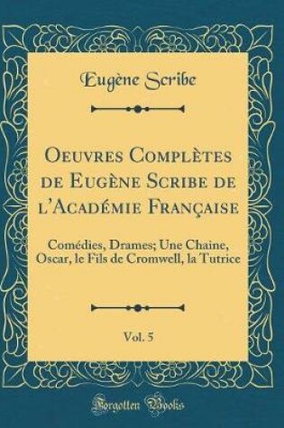 Cover of Oeuvres Complètes de Eugène Scribe de l'Académie Française, Vol. 5: Comédies, Drames; Une Chaine, Oscar, le Fils de Cromwell, la Tutrice (Classic Reprint)
