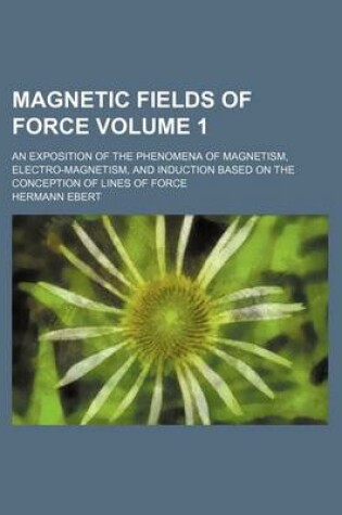 Cover of Magnetic Fields of Force Volume 1; An Exposition of the Phenomena of Magnetism, Electro-Magnetism, and Induction Based on the Conception of Lines of Force