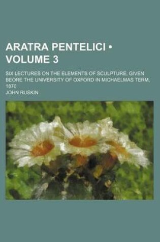 Cover of Aratra Pentelici (Volume 3); Six Lectures on the Elements of Sculpture, Given Beore the University of Oxford in Michaelmas Term, 1870