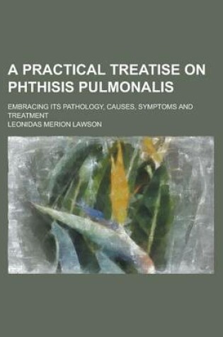 Cover of A Practical Treatise on Phthisis Pulmonalis; Embracing Its Pathology, Causes, Symptoms and Treatment