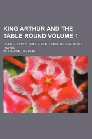 Cover of King Arthur and the Table Round Volume 1; Tales Chiefly After the Old French of Crestien of Troyes