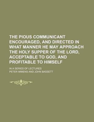 Book cover for The Pious Communicant Encouraged, and Directed in What Manner He May Approach the Holy Supper of the Lord, Acceptable to God, and Profitable to Himself; In a Series of Lectures