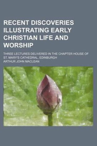 Cover of Recent Discoveries Illustrating Early Christian Life and Worship; Three Lectures Delivered in the Chapter House of St. Mary's Cathedral, Edinburgh