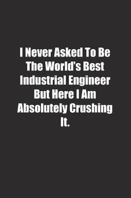 Book cover for I Never Asked To Be The World's Best Industrial Engineer But Here I Am Absolutely Crushing It.