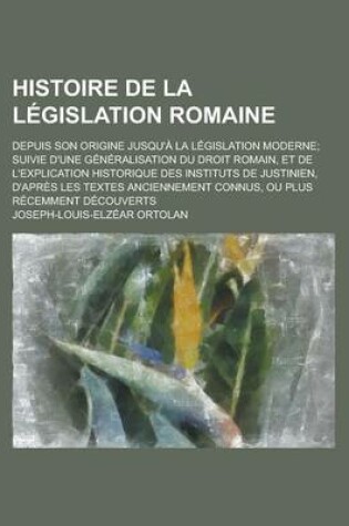 Cover of Histoire de La Legislation Romaine; Depuis Son Origine Jusqu'a La Legislation Moderne; Suivie D'Une Generalisation Du Droit Romain, Et de L'Explicatio