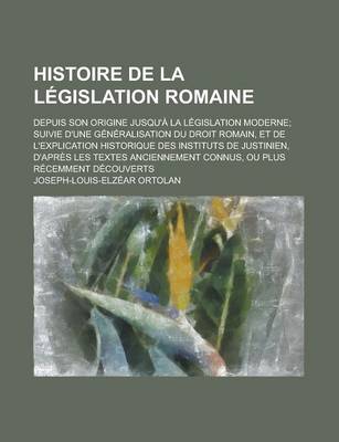 Book cover for Histoire de La Legislation Romaine; Depuis Son Origine Jusqu'a La Legislation Moderne; Suivie D'Une Generalisation Du Droit Romain, Et de L'Explicatio