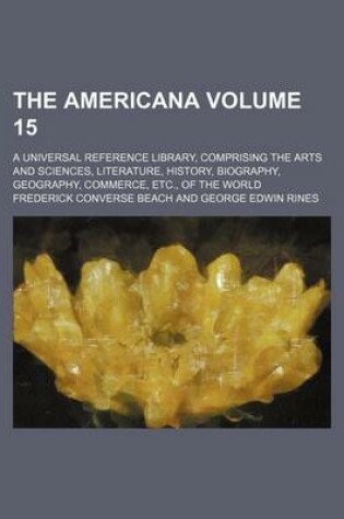 Cover of The Americana; A Universal Reference Library, Comprising the Arts and Sciences, Literature, History, Biography, Geography, Commerce, Etc., of the World Volume 15