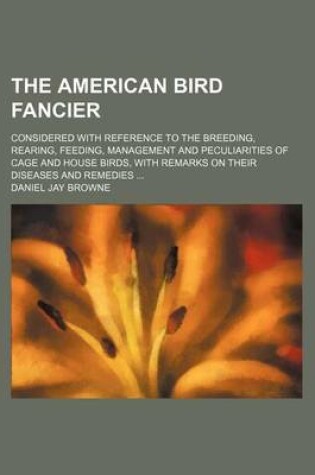 Cover of The American Bird Fancier; Considered with Reference to the Breeding, Rearing, Feeding, Management and Peculiarities of Cage and House Birds, with Remarks on Their Diseases and Remedies