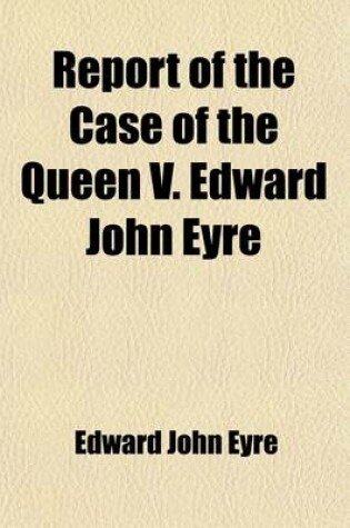 Cover of Report of the Case of the Queen V. Edward John Eyre; On His Prosecution, in the Court of Queen's Bench, for High Crimes and Misdemeanours Alleged Fo Have Been Committed by Him in His Office as Governor of Jamaica Containing the Evidence, (Taken from the De