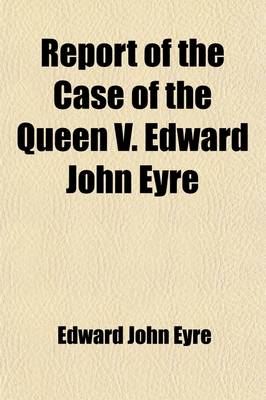 Book cover for Report of the Case of the Queen V. Edward John Eyre; On His Prosecution, in the Court of Queen's Bench, for High Crimes and Misdemeanours Alleged Fo Have Been Committed by Him in His Office as Governor of Jamaica Containing the Evidence, (Taken from the De