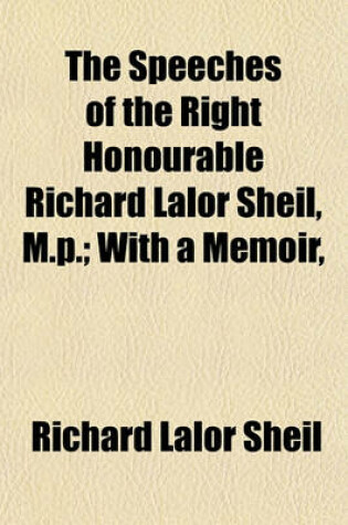 Cover of The Speeches of the Right Honourable Richard Lalor Sheil, M.P.; With a Memoir,