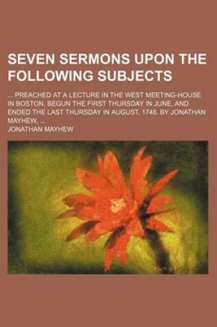 Cover of Seven Sermons Upon the Following Subjects; Preached at a Lecture in the West Meeting-House in Boston, Begun the First Thursday in June, and Ended the Last Thursday in August, 1748. by Jonathan Mayhew