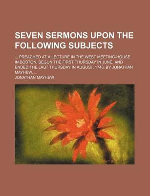 Book cover for Seven Sermons Upon the Following Subjects; Preached at a Lecture in the West Meeting-House in Boston, Begun the First Thursday in June, and Ended the Last Thursday in August, 1748. by Jonathan Mayhew