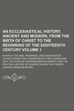 Cover of An Ecclesiastical History, Ancient and Modern, from the Birth of Christ to the Beginning of the Eighteenth Century Volume 1; In Which the Rise, Progress, and Variations of Church Power Are Considered in Their Connexion with the State of Learning and Philo