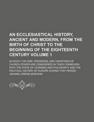 Cover of An Ecclesiastical History, Ancient and Modern, from the Birth of Christ to the Beginning of the Eighteenth Century Volume 1; In Which the Rise, Progress, and Variations of Church Power Are Considered in Their Connexion with the State of Learning and Philo