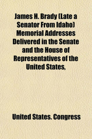 Cover of James H. Brady (Late a Senator from Idaho) Memorial Addresses Delivered in the Senate and the House of Representatives of the United States,