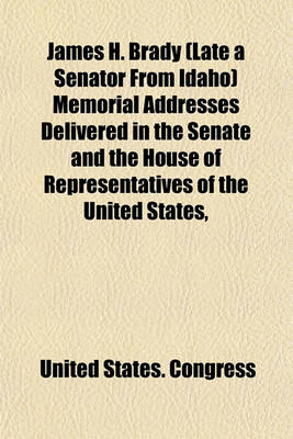 Book cover for James H. Brady (Late a Senator from Idaho) Memorial Addresses Delivered in the Senate and the House of Representatives of the United States,