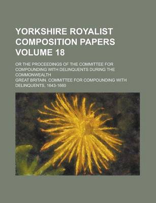 Book cover for Yorkshire Royalist Composition Papers; Or the Proceedings of the Committee for Compounding with Delinquents During the Commonwealth Volume 18